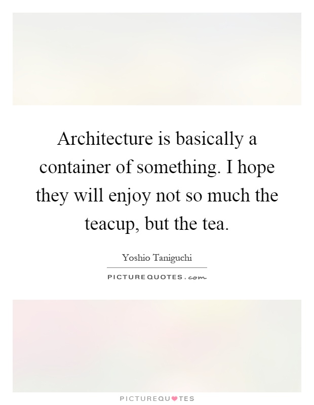 Architecture is basically a container of something. I hope they will enjoy not so much the teacup, but the tea Picture Quote #1