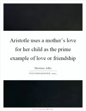 Aristotle uses a mother’s love for her child as the prime example of love or friendship Picture Quote #1