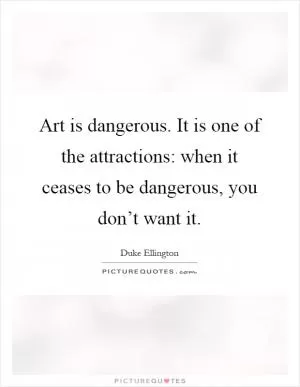 Art is dangerous. It is one of the attractions: when it ceases to be dangerous, you don’t want it Picture Quote #1