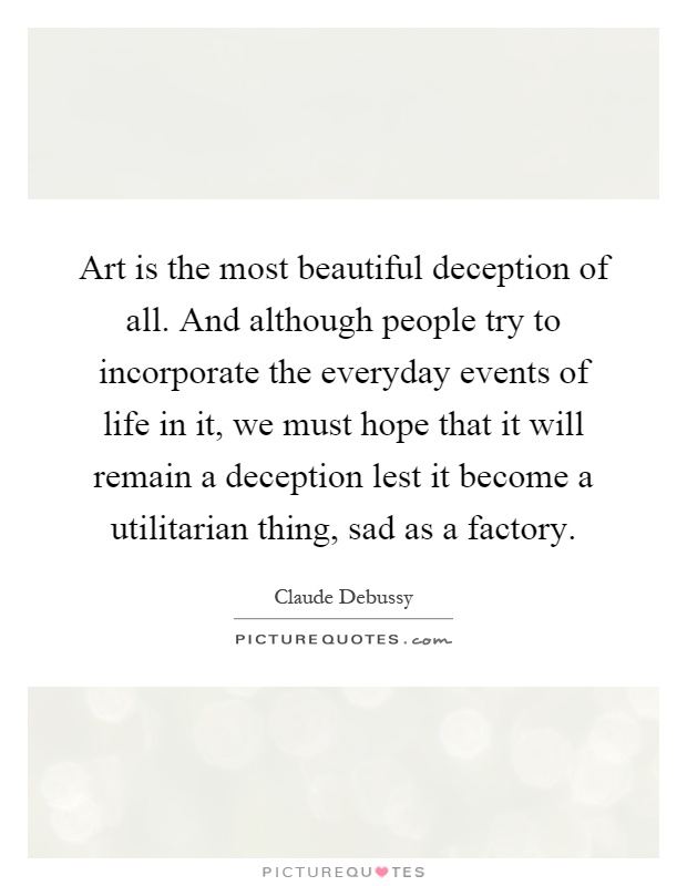 Art is the most beautiful deception of all. And although people try to incorporate the everyday events of life in it, we must hope that it will remain a deception lest it become a utilitarian thing, sad as a factory Picture Quote #1