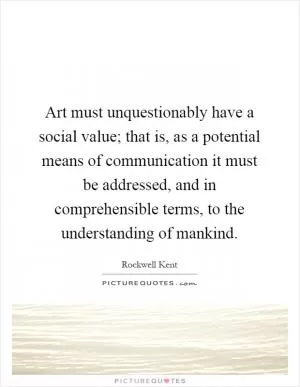 Art must unquestionably have a social value; that is, as a potential means of communication it must be addressed, and in comprehensible terms, to the understanding of mankind Picture Quote #1
