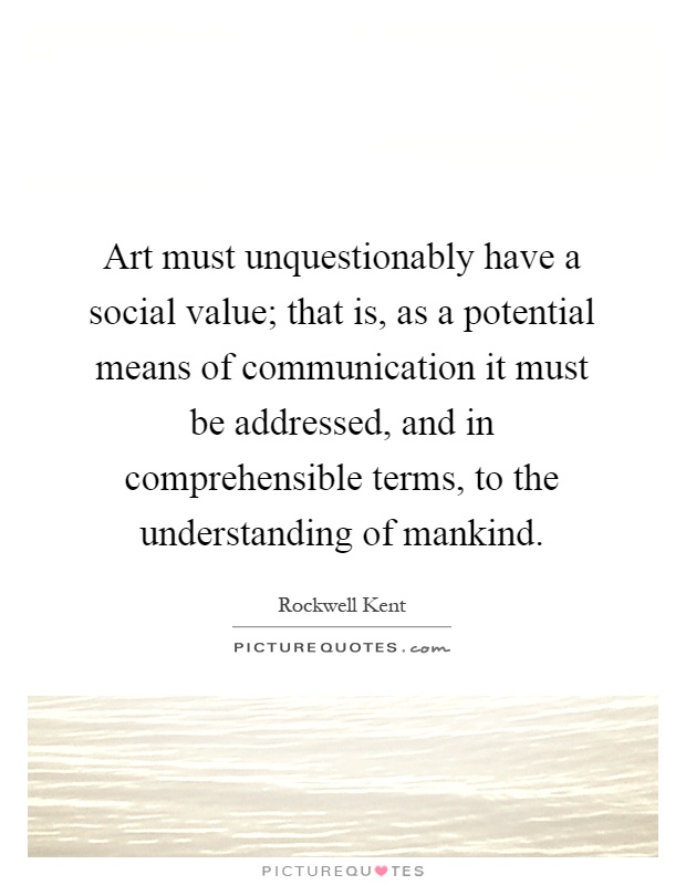 Art must unquestionably have a social value; that is, as a potential means of communication it must be addressed, and in comprehensible terms, to the understanding of mankind Picture Quote #1