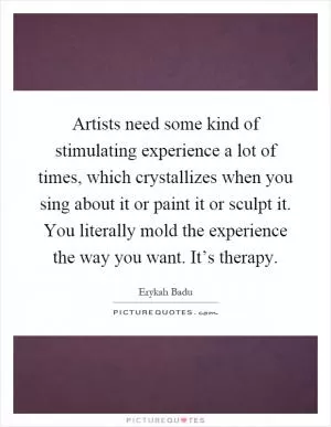 Artists need some kind of stimulating experience a lot of times, which crystallizes when you sing about it or paint it or sculpt it. You literally mold the experience the way you want. It’s therapy Picture Quote #1