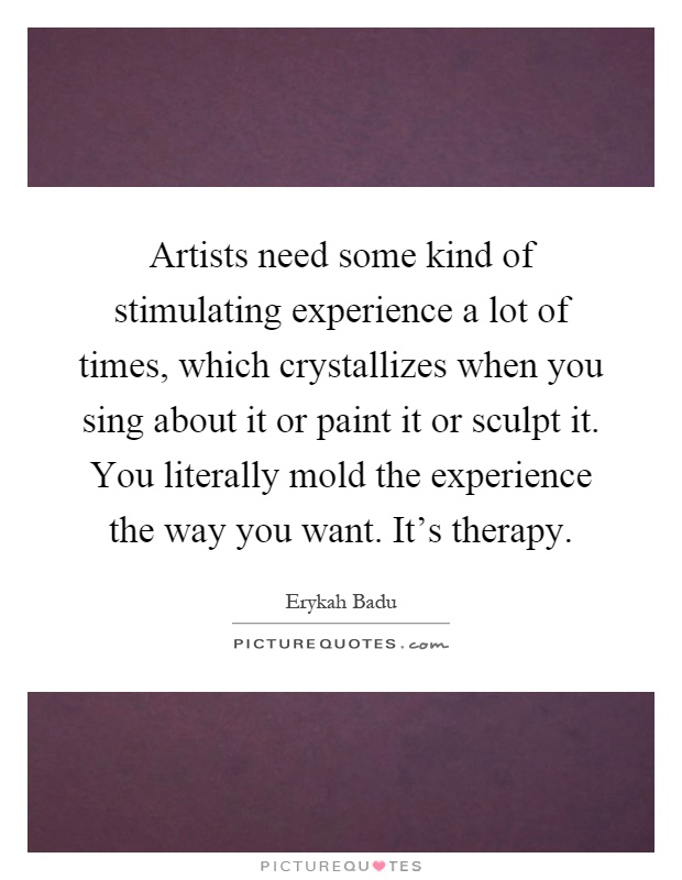 Artists need some kind of stimulating experience a lot of times, which crystallizes when you sing about it or paint it or sculpt it. You literally mold the experience the way you want. It's therapy Picture Quote #1