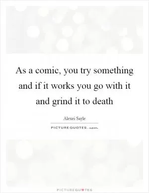 As a comic, you try something and if it works you go with it and grind it to death Picture Quote #1
