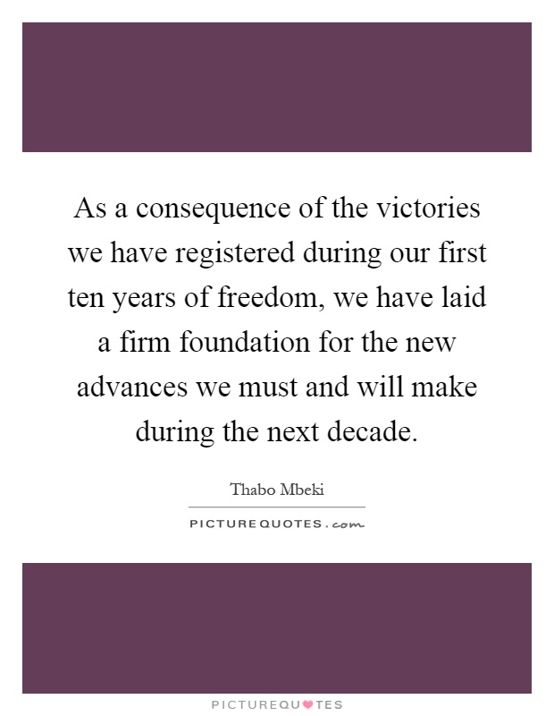 As a consequence of the victories we have registered during our first ten years of freedom, we have laid a firm foundation for the new advances we must and will make during the next decade Picture Quote #1
