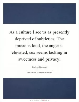 As a culture I see us as presently deprived of subtleties. The music is loud, the anger is elevated, sex seems lacking in sweetness and privacy Picture Quote #1