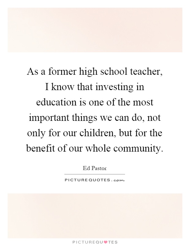 As a former high school teacher, I know that investing in education is one of the most important things we can do, not only for our children, but for the benefit of our whole community Picture Quote #1