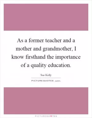 As a former teacher and a mother and grandmother, I know firsthand the importance of a quality education Picture Quote #1