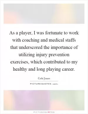 As a player, I was fortunate to work with coaching and medical staffs that underscored the importance of utilizing injury prevention exercises, which contributed to my healthy and long playing career Picture Quote #1