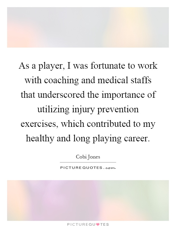 As a player, I was fortunate to work with coaching and medical staffs that underscored the importance of utilizing injury prevention exercises, which contributed to my healthy and long playing career Picture Quote #1