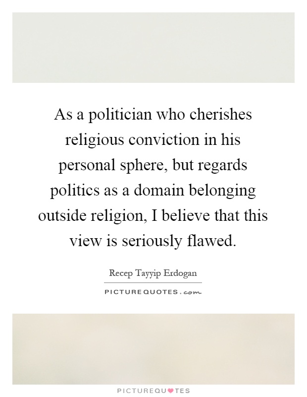 As a politician who cherishes religious conviction in his personal sphere, but regards politics as a domain belonging outside religion, I believe that this view is seriously flawed Picture Quote #1