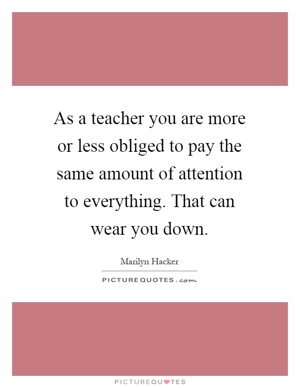 As a teacher you are more or less obliged to pay the same amount of attention to everything. That can wear you down Picture Quote #1