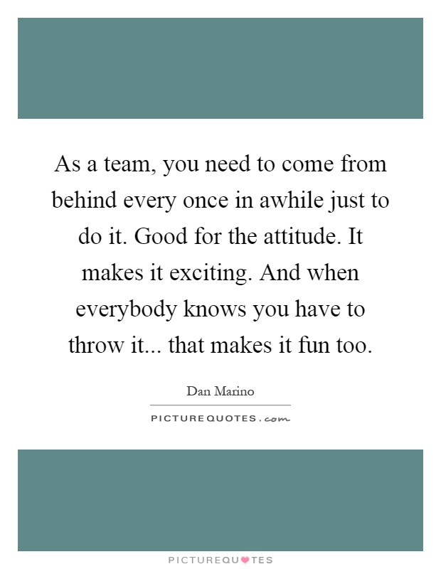 As a team, you need to come from behind every once in awhile just to do it. Good for the attitude. It makes it exciting. And when everybody knows you have to throw it... that makes it fun too Picture Quote #1