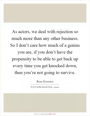As actors, we deal with rejection so much more than any other business. So I don’t care how much of a genius you are, if you don’t have the propensity to be able to get back up every time you get knocked down, then you’re not going to survive Picture Quote #1