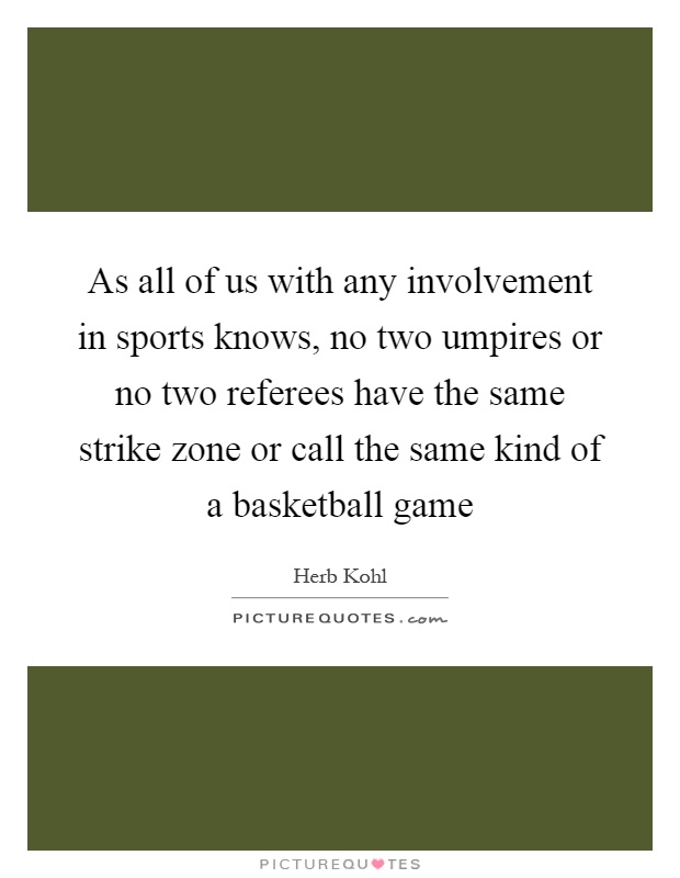 As all of us with any involvement in sports knows, no two umpires or no two referees have the same strike zone or call the same kind of a basketball game Picture Quote #1