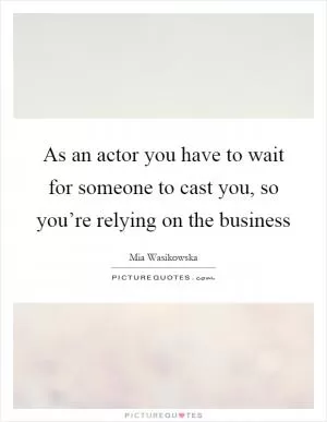 As an actor you have to wait for someone to cast you, so you’re relying on the business Picture Quote #1