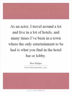 As an actor, I travel around a lot and live in a lot of hotels, and many times I’ve been in a town where the only entertainment to be had is what you find in the hotel bar or lobby Picture Quote #1