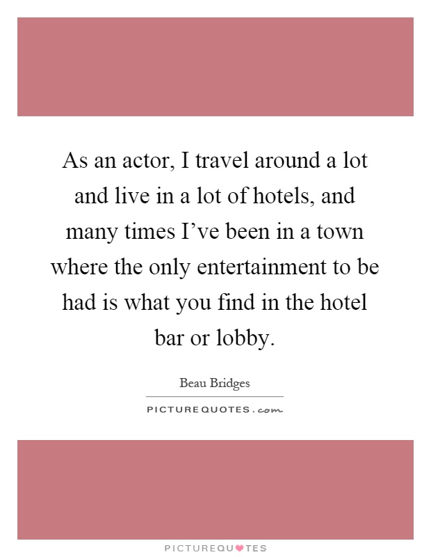 As an actor, I travel around a lot and live in a lot of hotels, and many times I've been in a town where the only entertainment to be had is what you find in the hotel bar or lobby Picture Quote #1