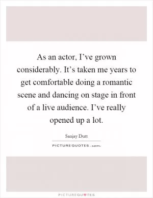 As an actor, I’ve grown considerably. It’s taken me years to get comfortable doing a romantic scene and dancing on stage in front of a live audience. I’ve really opened up a lot Picture Quote #1