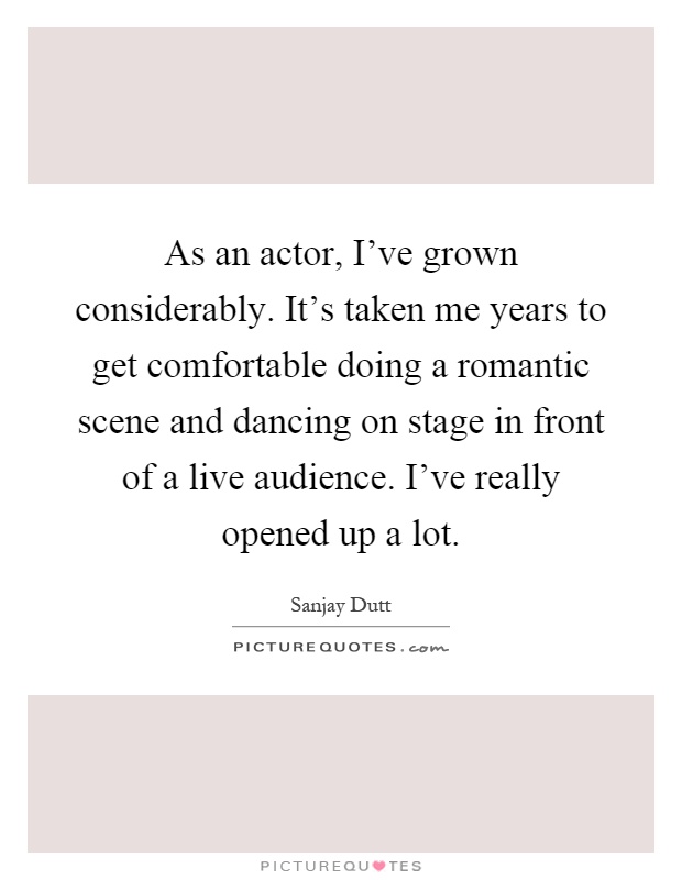 As an actor, I've grown considerably. It's taken me years to get comfortable doing a romantic scene and dancing on stage in front of a live audience. I've really opened up a lot Picture Quote #1
