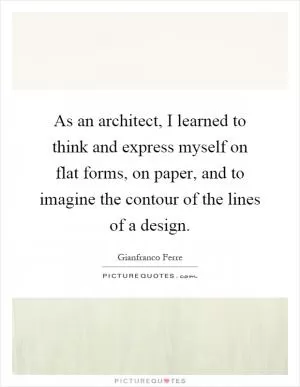 As an architect, I learned to think and express myself on flat forms, on paper, and to imagine the contour of the lines of a design Picture Quote #1