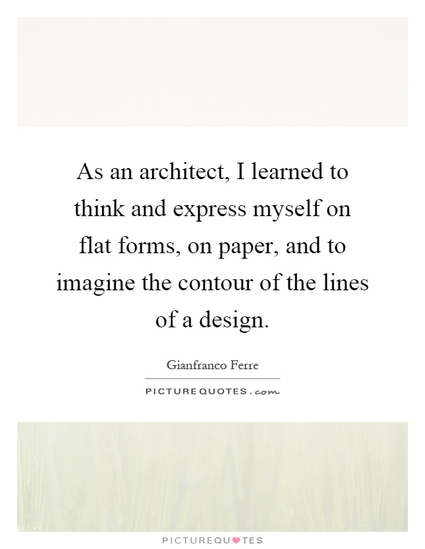 As an architect, I learned to think and express myself on flat forms, on paper, and to imagine the contour of the lines of a design Picture Quote #1