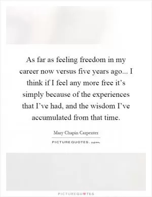 As far as feeling freedom in my career now versus five years ago... I think if I feel any more free it’s simply because of the experiences that I’ve had, and the wisdom I’ve accumulated from that time Picture Quote #1