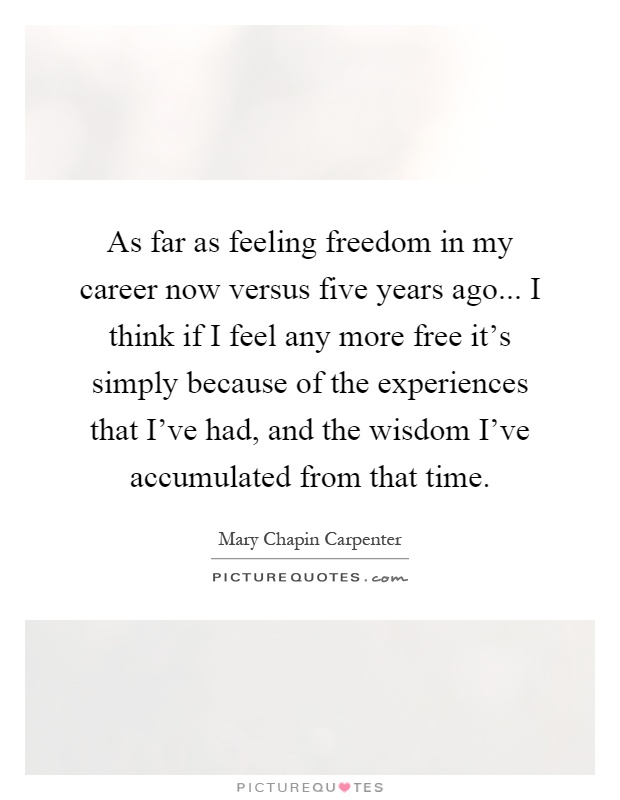 As far as feeling freedom in my career now versus five years ago... I think if I feel any more free it's simply because of the experiences that I've had, and the wisdom I've accumulated from that time Picture Quote #1