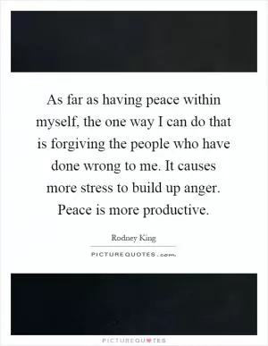 As far as having peace within myself, the one way I can do that is forgiving the people who have done wrong to me. It causes more stress to build up anger. Peace is more productive Picture Quote #1