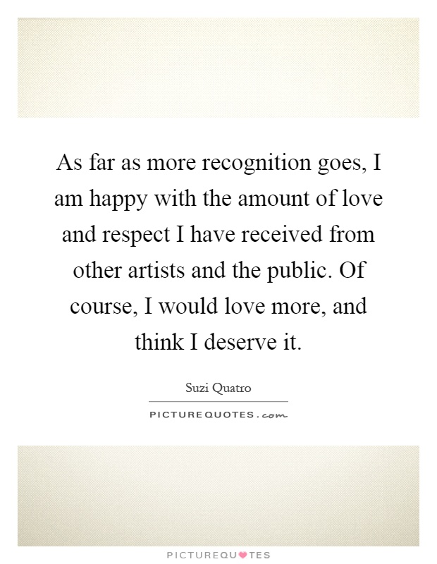 As far as more recognition goes, I am happy with the amount of love and respect I have received from other artists and the public. Of course, I would love more, and think I deserve it Picture Quote #1