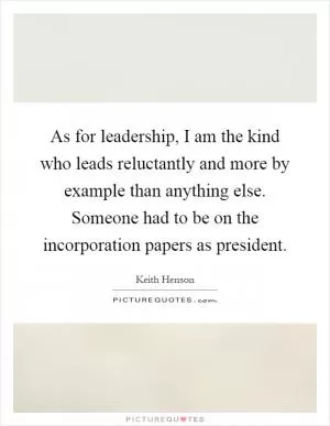 As for leadership, I am the kind who leads reluctantly and more by example than anything else. Someone had to be on the incorporation papers as president Picture Quote #1