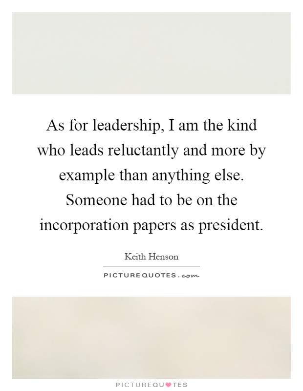 As for leadership, I am the kind who leads reluctantly and more by example than anything else. Someone had to be on the incorporation papers as president Picture Quote #1