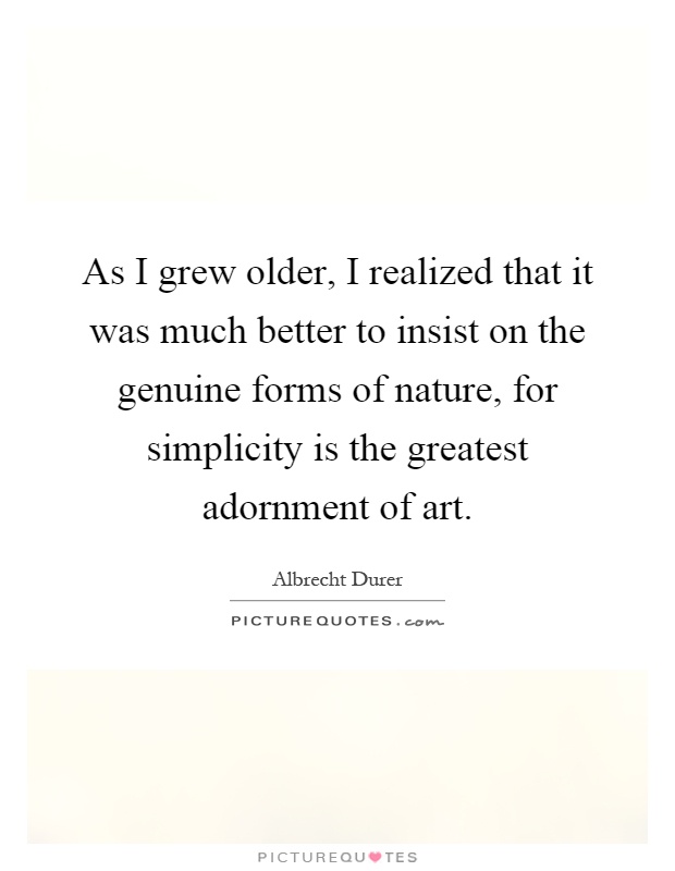 As I grew older, I realized that it was much better to insist on the genuine forms of nature, for simplicity is the greatest adornment of art Picture Quote #1