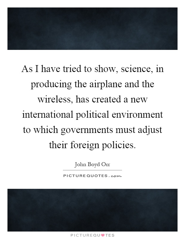 As I have tried to show, science, in producing the airplane and the wireless, has created a new international political environment to which governments must adjust their foreign policies Picture Quote #1