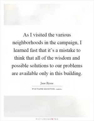As I visited the various neighborhoods in the campaign, I learned fast that it’s a mistake to think that all of the wisdom and possible solutions to our problems are available only in this building Picture Quote #1