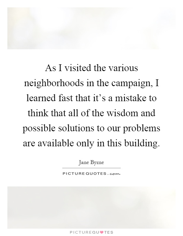 As I visited the various neighborhoods in the campaign, I learned fast that it's a mistake to think that all of the wisdom and possible solutions to our problems are available only in this building Picture Quote #1