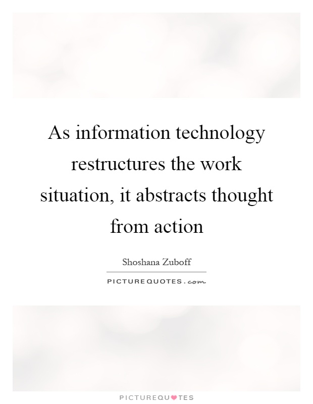 As information technology restructures the work situation, it abstracts thought from action Picture Quote #1