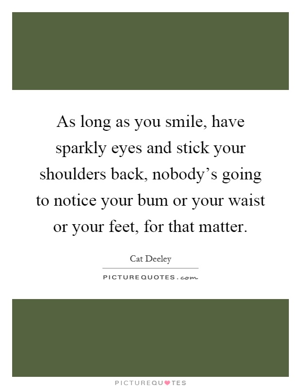 As long as you smile, have sparkly eyes and stick your shoulders back, nobody's going to notice your bum or your waist or your feet, for that matter Picture Quote #1
