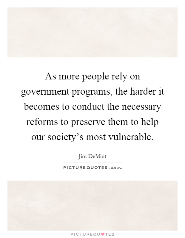 As more people rely on government programs, the harder it becomes to conduct the necessary reforms to preserve them to help our society's most vulnerable Picture Quote #1