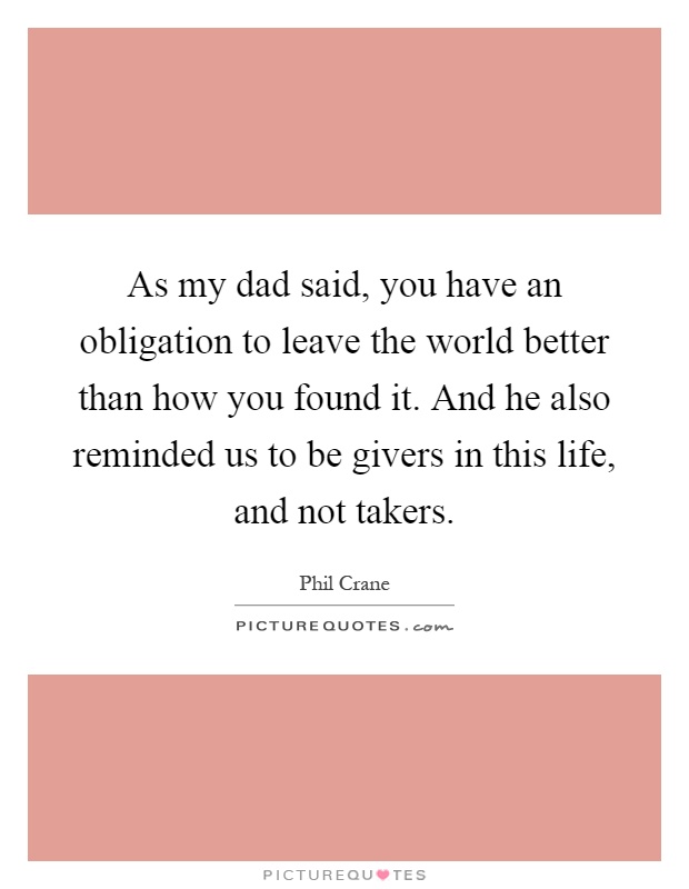 As my dad said, you have an obligation to leave the world better than how you found it. And he also reminded us to be givers in this life, and not takers Picture Quote #1