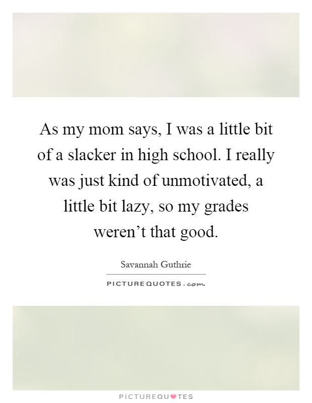As my mom says, I was a little bit of a slacker in high school. I really was just kind of unmotivated, a little bit lazy, so my grades weren't that good Picture Quote #1