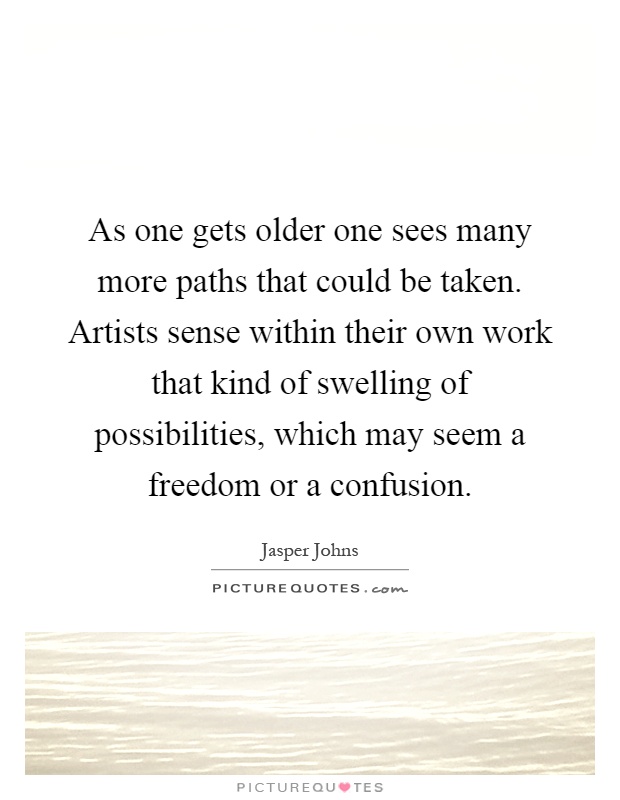 As one gets older one sees many more paths that could be taken. Artists sense within their own work that kind of swelling of possibilities, which may seem a freedom or a confusion Picture Quote #1