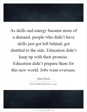 As skills and energy became more of a demand, people who didn’t have skills just got left behind, got shuttled to the side. Education didn’t keep up with their promise. Education didn’t prepare them for this new world. Jobs went overseas Picture Quote #1