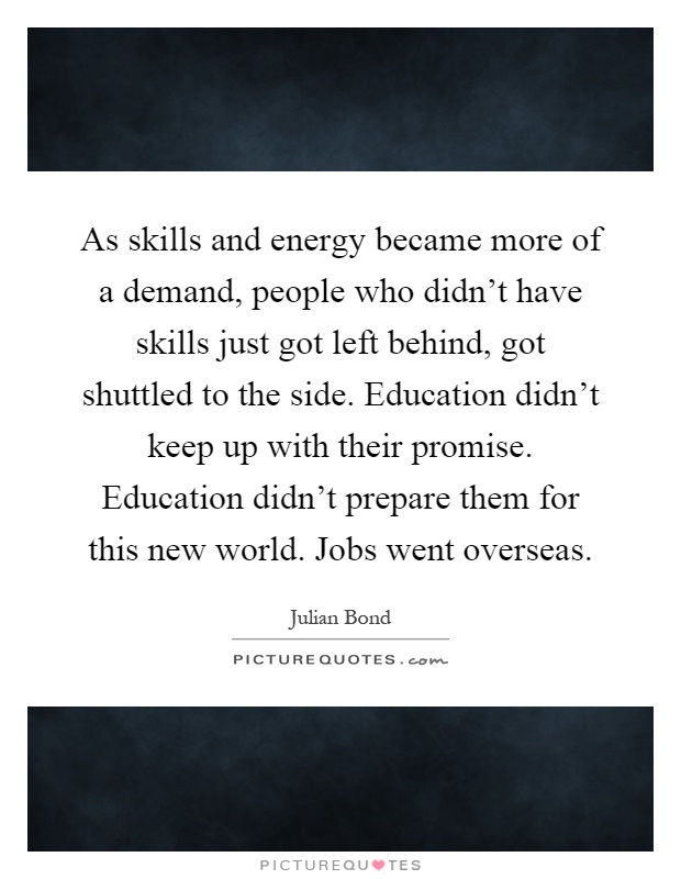 As skills and energy became more of a demand, people who didn't have skills just got left behind, got shuttled to the side. Education didn't keep up with their promise. Education didn't prepare them for this new world. Jobs went overseas Picture Quote #1