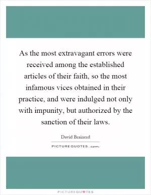As the most extravagant errors were received among the established articles of their faith, so the most infamous vices obtained in their practice, and were indulged not only with impunity, but authorized by the sanction of their laws Picture Quote #1