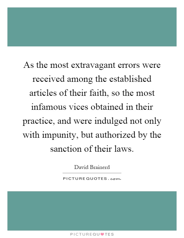 As the most extravagant errors were received among the established articles of their faith, so the most infamous vices obtained in their practice, and were indulged not only with impunity, but authorized by the sanction of their laws Picture Quote #1
