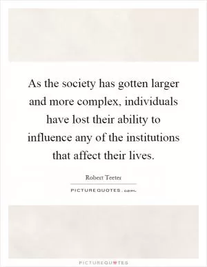 As the society has gotten larger and more complex, individuals have lost their ability to influence any of the institutions that affect their lives Picture Quote #1