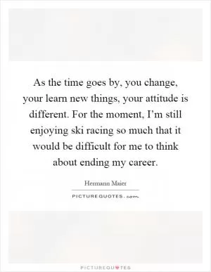 As the time goes by, you change, your learn new things, your attitude is different. For the moment, I’m still enjoying ski racing so much that it would be difficult for me to think about ending my career Picture Quote #1