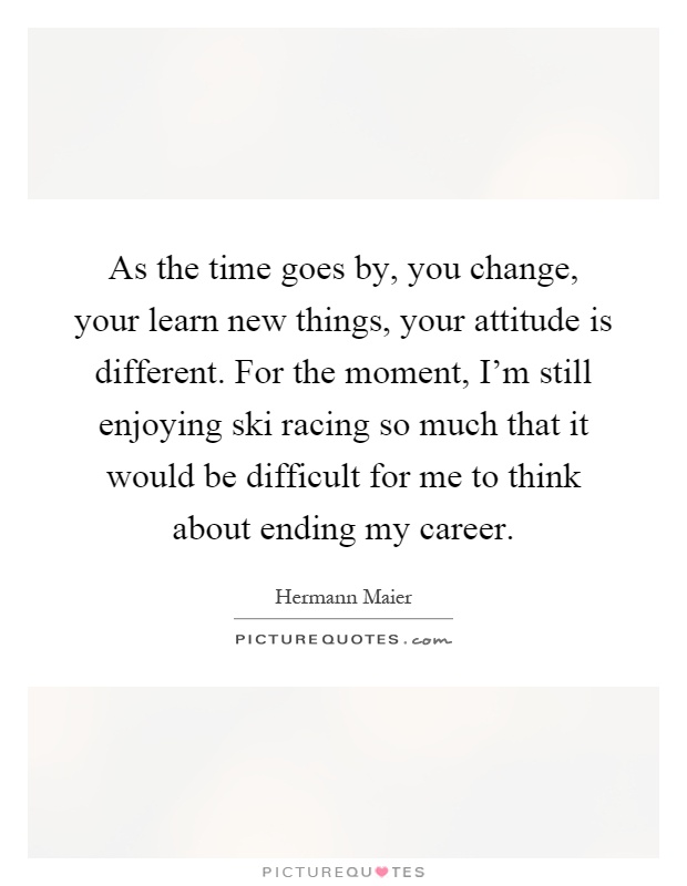 As the time goes by, you change, your learn new things, your attitude is different. For the moment, I'm still enjoying ski racing so much that it would be difficult for me to think about ending my career Picture Quote #1